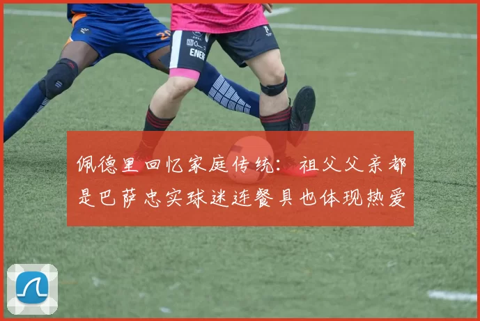 佩德里回忆家庭传统：祖父父亲都是巴萨忠实球迷连餐具也体现热爱