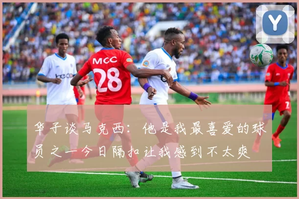 华子谈马克西：他是我最喜爱的球员之一今日隔扣让我感到不太爽