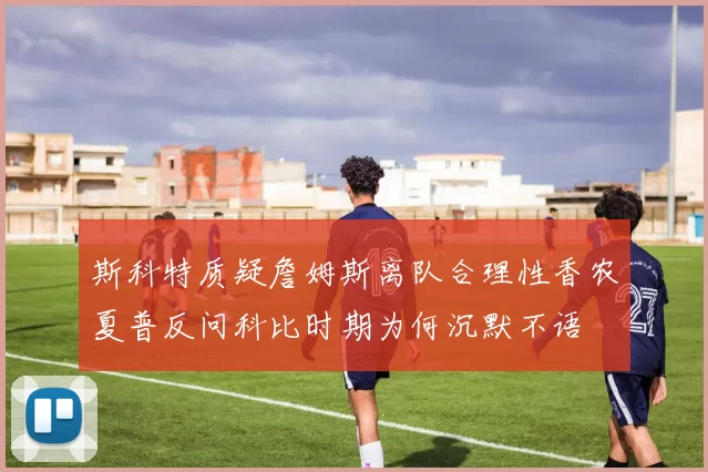 斯科特质疑詹姆斯离队合理性香农夏普反问科比时期为何沉默不语