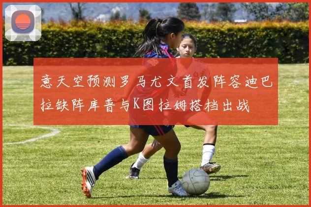 意天空预测罗马尤文首发阵容迪巴拉缺阵库普与K图拉姆搭档出战