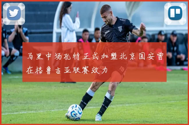 马里中场孔特正式加盟北京国安曾在格鲁吉亚联赛效力