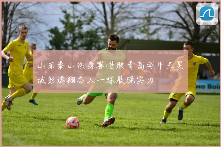 山东泰山热身赛惜败青岛海牛王昊斌彭逸翔各入一球展现实力