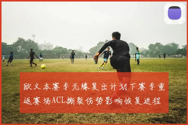 欧文本赛季无缘复出计划下赛季重返赛场ACL撕裂伤势影响恢复进程