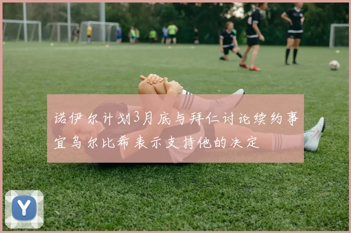 诺伊尔计划3月底与拜仁讨论续约事宜乌尔比希表示支持他的决定