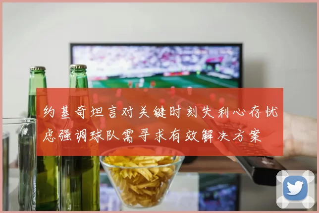 约基奇坦言对关键时刻失利心存忧虑强调球队需寻求有效解决方案