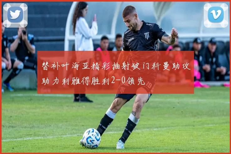替补叶海亚精彩抽射破门科曼助攻助力利雅得胜利2-0领先