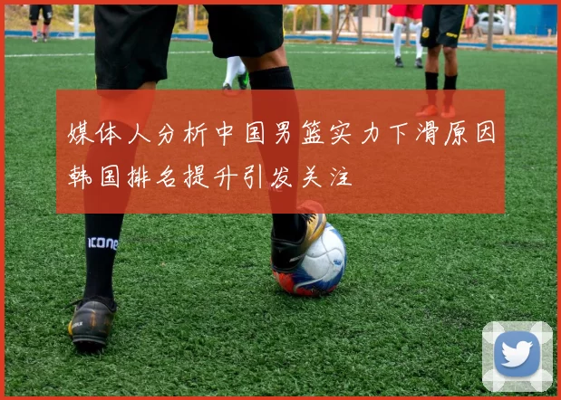媒体人分析中国男篮实力下滑原因韩国排名提升引发关注