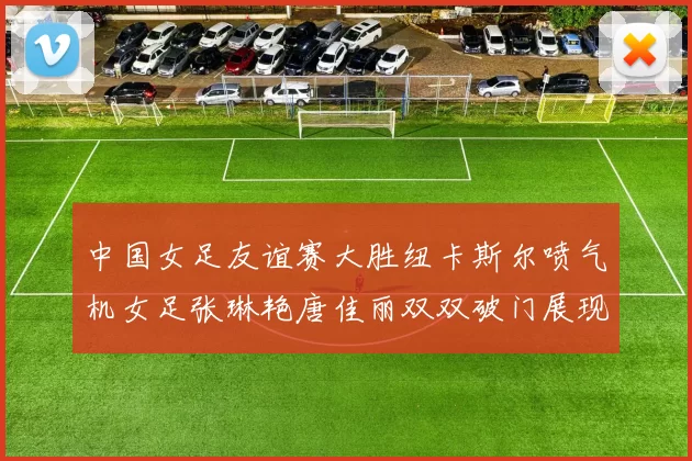 中国女足友谊赛大胜纽卡斯尔喷气机女足张琳艳唐佳丽双双破门展现实力
